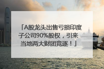 A股龙头出售亏损印度子公司90%股权，引来当地两大财团竞逐！